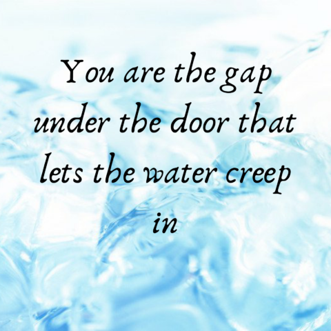 You are the gap under the door that lets the water creep in